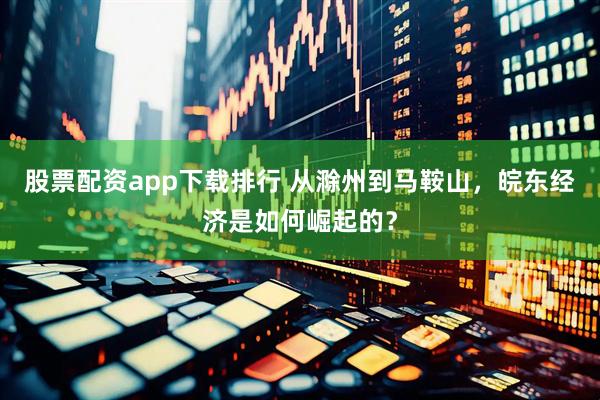 股票配资app下载排行 从滁州到马鞍山，皖东经济是如何崛起的？