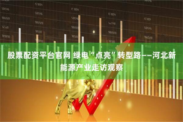 股票配资平台官网 绿电“点亮”转型路——河北新能源产业走访观察
