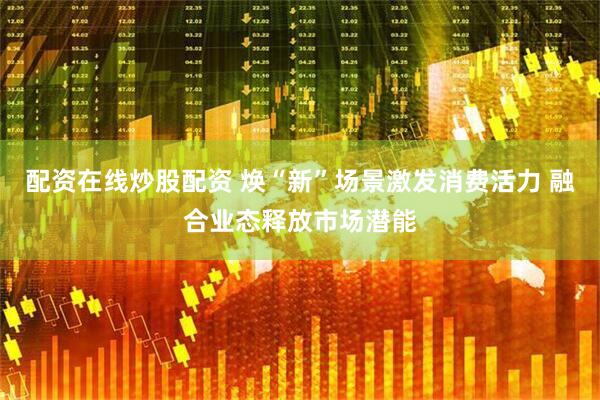 配资在线炒股配资 焕“新”场景激发消费活力 融合业态释放市场潜能