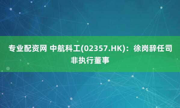 专业配资网 中航科工(02357.HK)：徐岗辞任司非执行董事