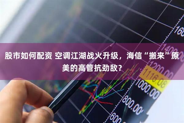 股市如何配资 空调江湖战火升级，海信“搬来”原美的高管抗劲敌？