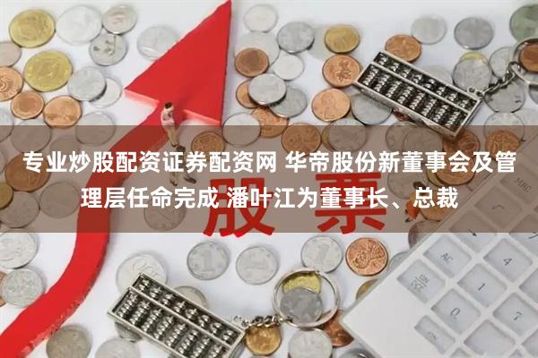 专业炒股配资证券配资网 华帝股份新董事会及管理层任命完成 潘叶江为董事长、总裁
