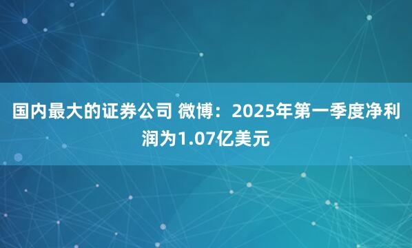 国内最大的证券公司 微博：2025年第一季度净利润为1.07亿美元