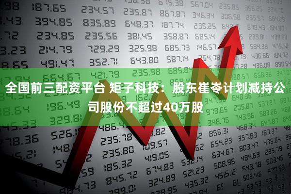 全国前三配资平台 矩子科技：股东崔岺计划减持公司股份不超过40万股