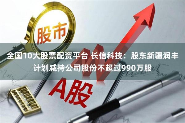 全国10大股票配资平台 长信科技：股东新疆润丰计划减持公司股份不超过990万股