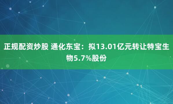 正规配资炒股 通化东宝：拟13.01亿元转让特宝生物5.7%股份