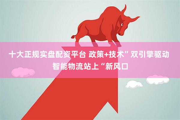 十大正规实盘配资平台 政策+技术”双引擎驱动 智能物流站上“新风口