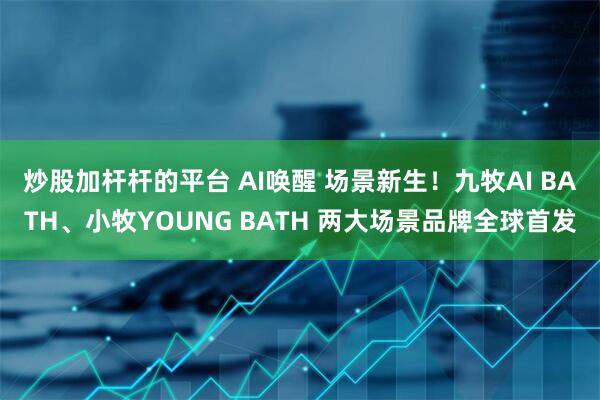 炒股加杆杆的平台 AI唤醒 场景新生！九牧AI BATH、小牧YOUNG BATH 两大场景品牌全球首发