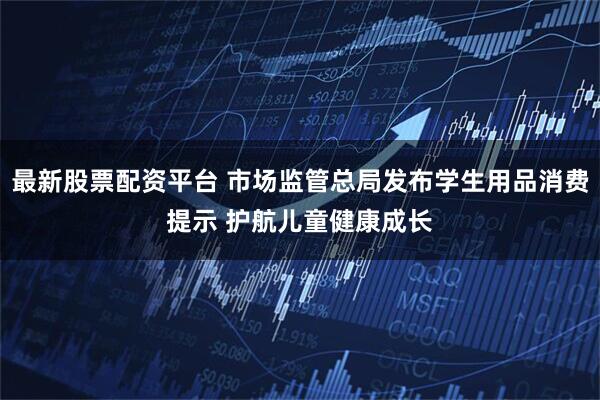 最新股票配资平台 市场监管总局发布学生用品消费提示 护航儿童健康成长