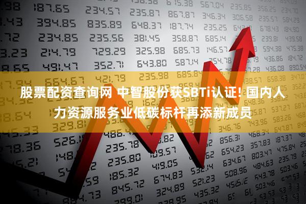 股票配资查询网 中智股份获SBTi认证! 国内人力资源服务业低碳标杆再添新成员