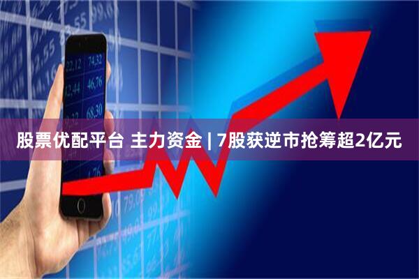 股票优配平台 主力资金 | 7股获逆市抢筹超2亿元