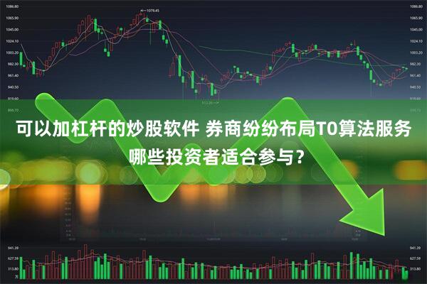 可以加杠杆的炒股软件 券商纷纷布局T0算法服务 哪些投资者适合参与？