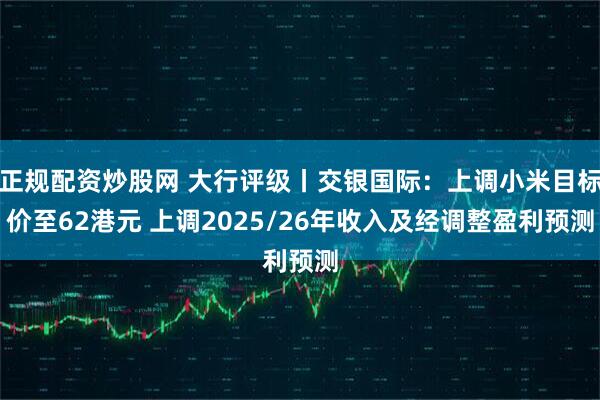 正规配资炒股网 大行评级丨交银国际：上调小米目标价至62港元 上调2025/26年收入及经调整盈利预测