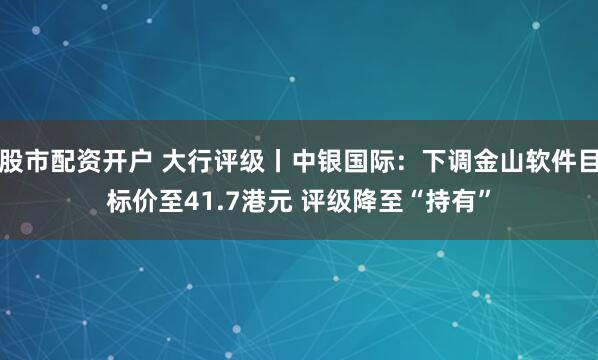 股市配资开户 大行评级丨中银国际：下调金山软件目标价至41.7港元 评级降至“持有”