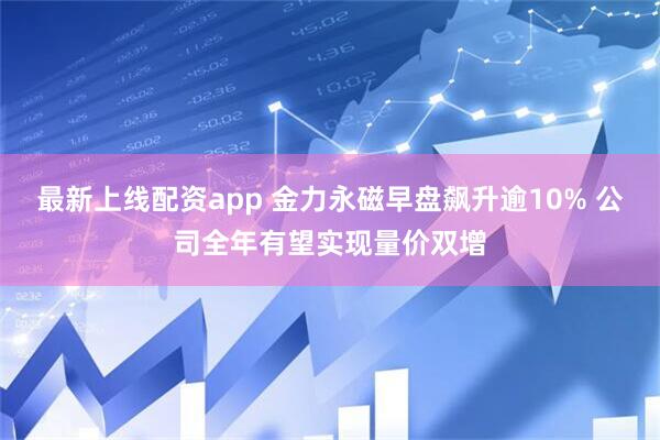 最新上线配资app 金力永磁早盘飙升逾10% 公司全年有望实现量价双增
