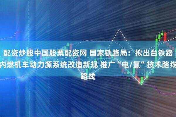 配资炒股中国股票配资网 国家铁路局：拟出台铁路内燃机车动力源系统改造新规 推广“电/氢”技术路线