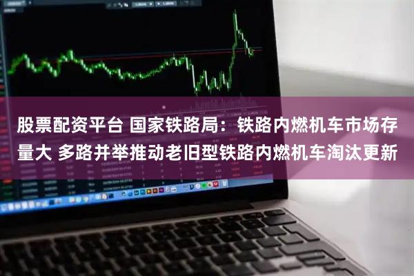 股票配资平台 国家铁路局：铁路内燃机车市场存量大 多路并举推动老旧型铁路内燃机车淘汰更新