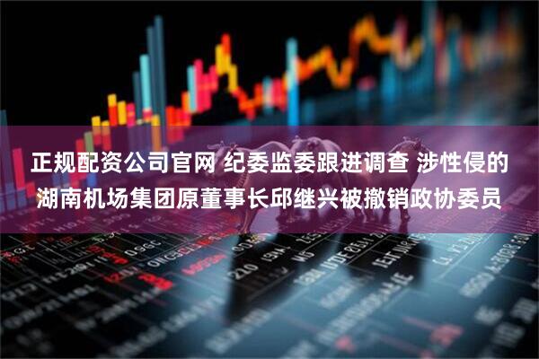 正规配资公司官网 纪委监委跟进调查 涉性侵的湖南机场集团原董事长邱继兴被撤销政协委员