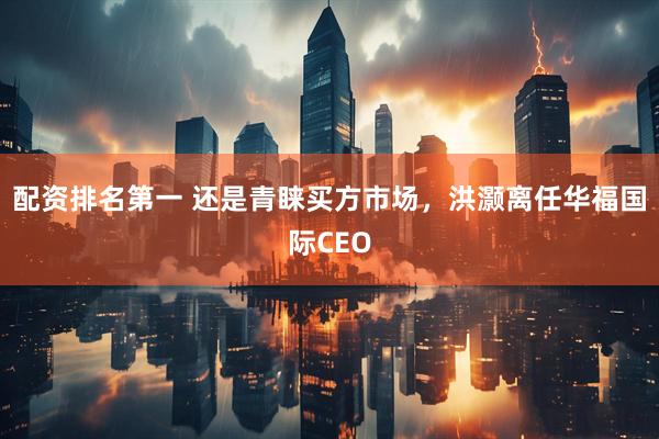 配资排名第一 还是青睐买方市场，洪灏离任华福国际CEO