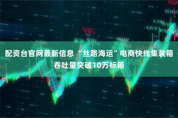 配资台官网最新信息 “丝路海运”电商快线集装箱吞吐量突破10万标箱