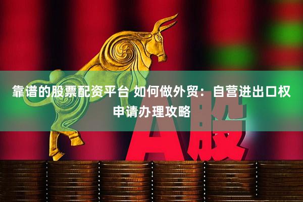 靠谱的股票配资平台 如何做外贸：自营进出口权申请办理攻略