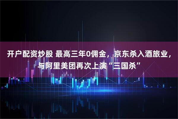 开户配资炒股 最高三年0佣金，京东杀入酒旅业，与阿里美团再次上演“三国杀”