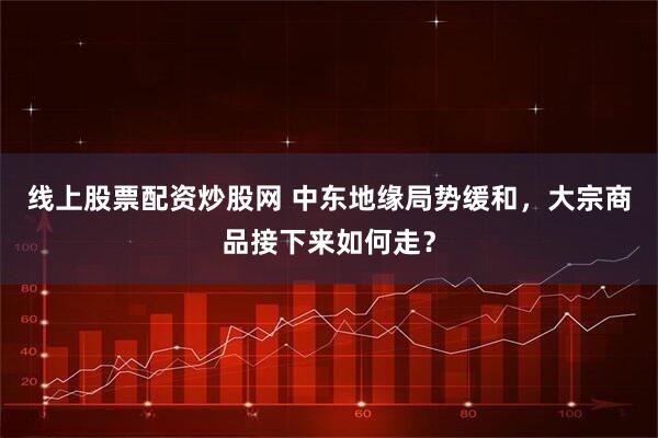线上股票配资炒股网 中东地缘局势缓和，大宗商品接下来如何走？