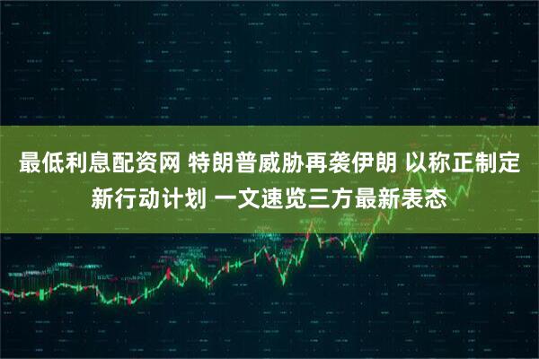 最低利息配资网 特朗普威胁再袭伊朗 以称正制定新行动计划 一文速览三方最新表态