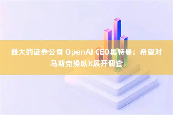 最大的证券公司 OpenAI CEO奥特曼：希望对马斯克操纵X展开调查