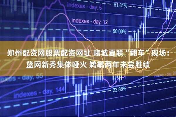郑州配资网股票配资网址 赌城夏联“翻车”现场：篮网新秀集体哑火 鹈鹕两年未尝胜绩