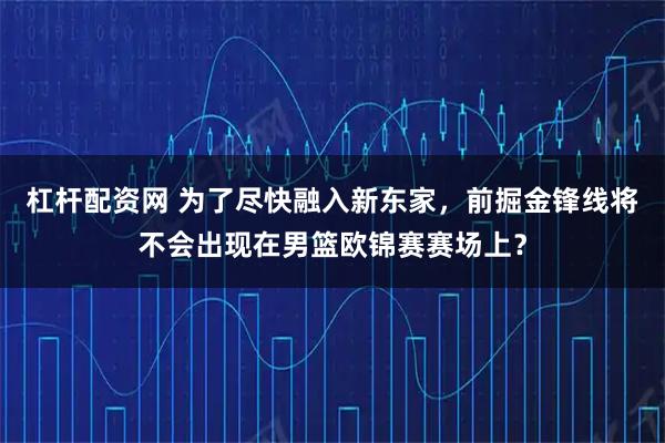 杠杆配资网 为了尽快融入新东家，前掘金锋线将不会出现在男篮欧锦赛赛场上？