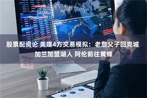 股票配资论 美媒4方交易模拟：老詹父子回克城 加兰加盟湖人 阿伦前往黄蜂