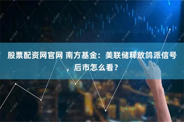 股票配资网官网 南方基金：美联储释放鸽派信号，后市怎么看？