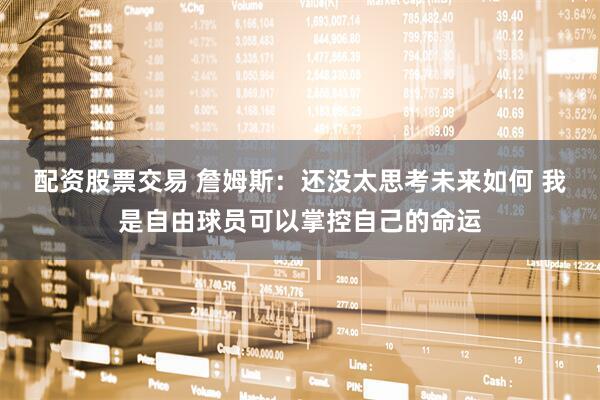 配资股票交易 詹姆斯：还没太思考未来如何 我是自由球员可以掌控自己的命运