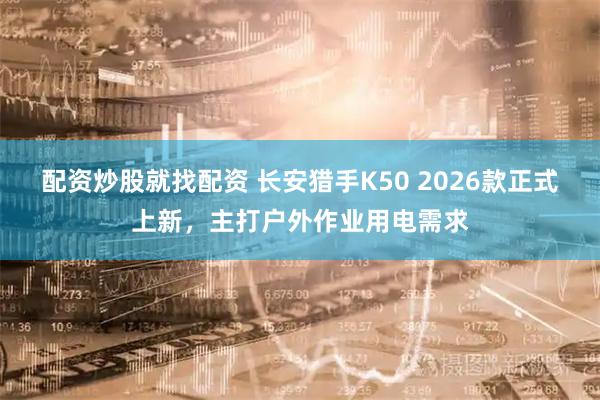 配资炒股就找配资 长安猎手K50 2026款正式上新，主打户外作业用电需求