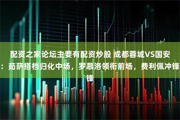 配资之家论坛主要有配资炒股 成都蓉城VS国安:茹萨搭档归化中场,罗慕洛领衔前场,费利佩冲锋