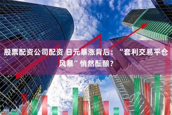 股票配资公司配资 日元暴涨背后：“套利交易平仓风暴”悄然酝酿？