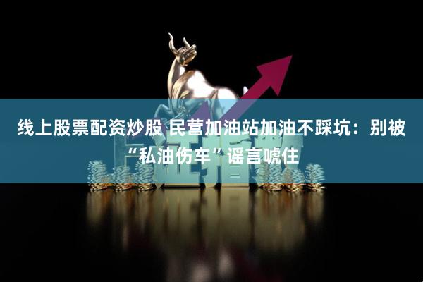 线上股票配资炒股 民营加油站加油不踩坑：别被“私油伤车”谣言唬住