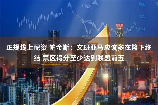 正规线上配资 帕金斯：文班亚马应该多在篮下终结 禁区得分至少达到联盟前五